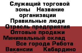 Служащий торговой зоны › Название организации ­ Правильные люди › Отрасль предприятия ­ Оптовые продажи › Минимальный оклад ­ 24 000 - Все города Работа » Вакансии   . Кабардино-Балкарская респ.